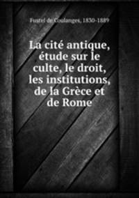 La cite antique, etude sur le culte, le droit, les institutions, de la Grece et de Rome