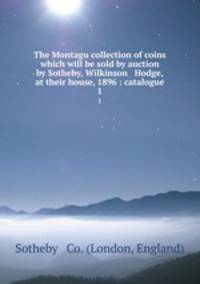 The Montagu collection of coins which will be sold by auction by Sotheby, Wilkinson & Hodge, at their house, 1896 : catalogue. 1