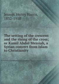 The setting of the crescent and the rising of the cross; or Kamil Abdul Messiah, a Syrian convert from Islam to Christianity