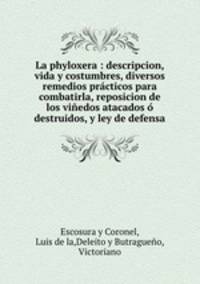 La phyloxera : descripcion, vida y costumbres, diversos remedios practicos para combatirla, reposicion de los vinedos atacados o destruidos, y ley de defensa