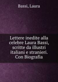 Lettere inedite alla celebre Laura Bassi, scritte da illustri italiani e stranieri. Con Biografia
