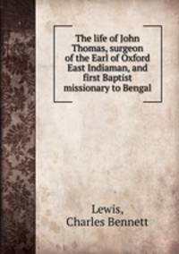 The life of John Thomas, surgeon of the Earl of Oxford East Indiaman, and first Baptist missionary to Bengal