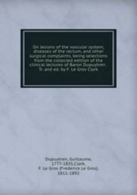 On lesions of the vascular system, diseases of the rectum, and other surgical complaints, being selections from the collected edition of the clinical lectures of Baron Dupuytren . Tr. and ed. by F. Le Gros Clark