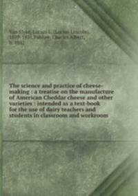 The science and practice of cheese-making : a treatise on the manufacture of American Cheddar cheese and other varieties : intended as a text-book for the use of dairy teachers and students in classroom and workroom .