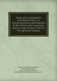 Atlas and cyclopedia of Ireland. Part I: A comprehensive delineation of the thirty-two counties, with a, map of each. Part II: The general history