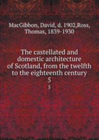 The castellated and domestic architecture of Scotland, from the twelfth to the eighteenth century. 5