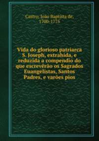 Vida do glorioso patriarca S. Joseph, extrahida, e reduzida a compendio do que escreverao os Sagrados Euangelistas, Santos Padres, e varoes pios