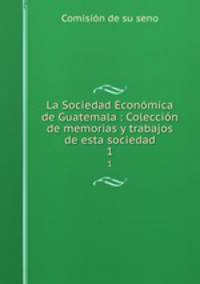 La Sociedad Econmica de Guatemala : Coleccin de memorias y trabajos de esta sociedad. 1