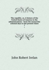 The republic, or, A history of the United States of America in the administrations : from the monarchic colonial days to the present times. 7