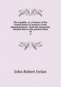 The republic, or, A history of the United States of America in the administrations : from the monarchic colonial days to the present times. 18