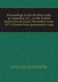 Proceedings in the Ku Klux trials at Columbia, S.C., in the United States Circuit Court, November term, 1871. Printed from government copy