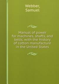 Manual of power for machines, shafts, and belts, with the history of cotton manufacture in the United States