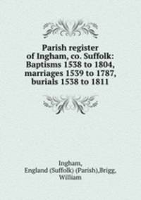 Parish register of Ingham, co. Suffolk: Baptisms 1538 to 1804, marriages 1539 to 1787, burials 1538 to 1811