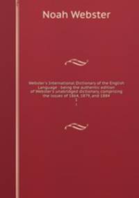 Webster`s International Dictionary of the English Language : being the authentic edition of Webster`s unabridged dictionary, comprising the issues of 1864, 1879, and 1884. 1