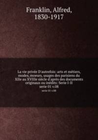 La vie prive D`autrefois: arts et mtiers, modes, moeurs, usages des parisiens du XIIe au XVIIIe sicle d`aprs des documents originaux ou indits: Serie I-II. serie 01 v.08
