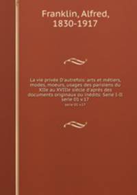 La vie prive D`autrefois: arts et mtiers, modes, moeurs, usages des parisiens du XIIe au XVIIIe sicle d`aprs des documents originaux ou indits: Serie I-II. serie 01 v.17