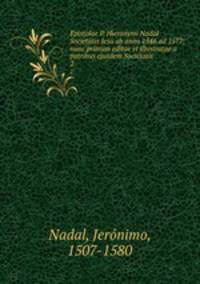Epistolae P. Hieronymi Nadal Societatis Jesu ab anno 1546 ad 1577; nunc primum editae et illustratae a patribus ejusdem Societatis. 2