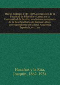 Maese Rodrigo, 1444-1509, catedratico de la Facultad de Filosofia y Letras en la Universidad de Sevilla, academico numerario de la Real Sevillana de Buenas Letras, correspondiente de la Real Academia Espanola, etc., etc
