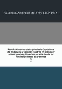 Resena historica de la provincia Capuchina de Andalucia y varones ilustres en ciencia y virtud que han florecido en ella desde su fundacion hasta el presente