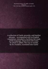 A collection of Gaelic proverbs, and familiar phrases; : accompanied with an English translation, intended to facilitate the study of the language; illustrated with notes. To which is added, The way to wealth, by Dr. Franklin, translated into Gaelic.