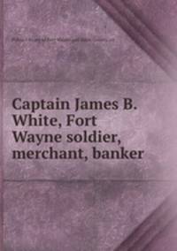 Captain James B. White, Fort Wayne soldier, merchant, banker