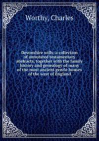 Devonshire wills: a collection of annotated testamentary abstracts, together with the family history and genealogy of many of the most ancient gentle houses of the west of England