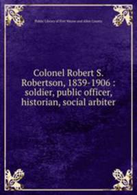 Colonel Robert S. Robertson, 1839-1906 : soldier, public officer, historian, social arbiter