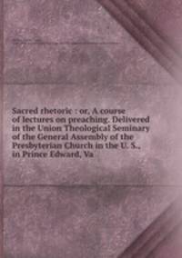 Sacred rhetoric : or, A course of lectures on preaching. Delivered in the Union Theological Seminary of the General Assembly of the Presbyterian Church in the U. S., in Prince Edward, Va.