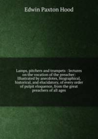 Lamps, pitchers and trumpets : lectures on the vocation of the preacher: Illustrated by anecdotes, biographical, historical, and elucidatory, of every order of pulpit eloquence, from the great preachers of all ages