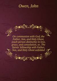 On communion with God, the Father, Son, and Holy Ghost, (each person distinctly) in love, grace, and consolation, or, The Saints