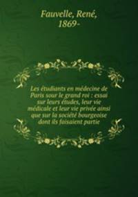 Les etudiants en medecine de Paris sour le grand roi : essai sur leurs etudes, leur vie medicale et leur vie privee ainsi que sur la societe bourgeoise dont ils faisaient partie
