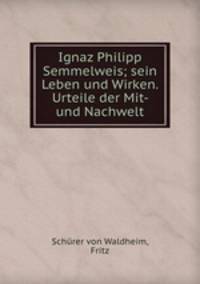 Ignaz Philipp Semmelweis; sein Leben und Wirken. Urteile der Mit- und Nachwelt