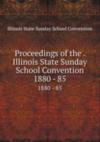 Proceedings of the . Illinois State Sunday School Convention. 1880 - 85
