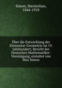 Uber die Entwicklung der Elementar-Geometrie im 19. Jahrhundert; Bericht der Deutschen Mathematiker-Vereinigung, erstattet von Max Simon