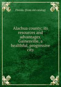 Alachua county; its resources and advantages. Gainesville, a healthful, progressive city
