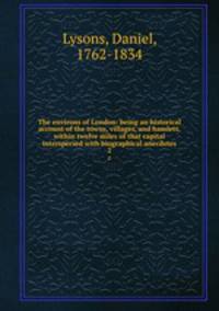 The environs of London: being an historical account of the towns, villages, and hamlets, within twelve miles of that capital interspersed with biographical anecdotes. 2