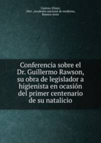 Conferencia sobre el Dr. Guillermo Rawson, su obra de legislador a higienista en ocasion del primer centenario de su natalicio
