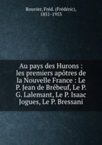 Au pays des Hurons : les premiers aptres de la Nouvelle France : Le P. Jean de Brbeuf, Le P. G. Lalemant, Le P. Isaac Jogues, Le P. Bressani