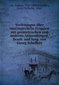 Vorlesungen ber continuierliche Gruppen mit geometrischen und anderen Anwendungen. Bearb. und hrsg. von Georg Scheffers