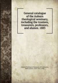 General catalogue of the Auburn theological seminary, including the trustees, treasurers, professors, and alumni. 1883