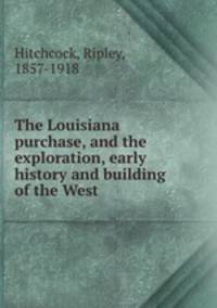 The Louisiana purchase, and the exploration, early history and building of the West