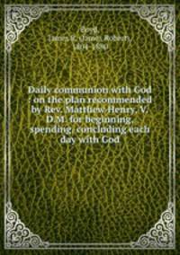 Daily communion with God : on the plan recommended by Rev. Matthew Henry, V.D.M. for beginning, spending, concluding each day with God