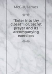 "Enter into thy closet" : or, Secret prayer and its accompanying exercises