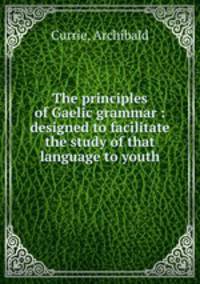 The principles of Gaelic grammar : designed to facilitate the study of that language to youth