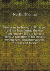 Five years in Texas; or, What you did not hear during the war from January 1861 to January 1866. A narrative of his travels, experiences, and observations, in Texas and Mexico