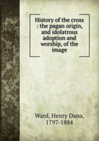 History of the cross : the pagan origin, and idolatrous adoption and worship, of the image