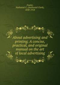 About advertising and printing. A concise, practical, and original manual on the art of local advertising