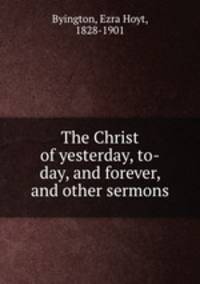 The Christ of yesterday, to-day, and forever, and other sermons