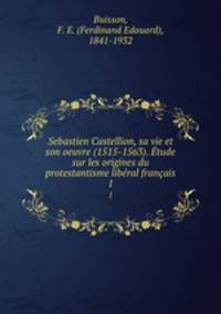 Sebastien Castellion, sa vie et son oeuvre (1515-1563). Etude sur les origines du protestantisme liberal francais