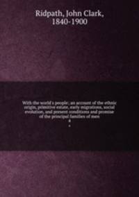 With the world`s people; an account of the ethnic origin, primitive estate, early migrations, social evolution, and present conditions and promise of the principal families of men. 4